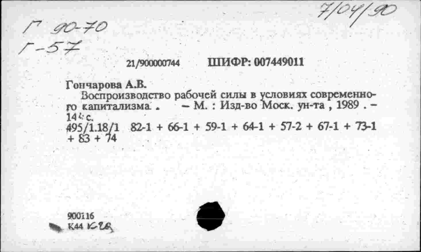 ﻿21/900000744 ШИФР: 007449011
Гончарова АЛ.
Воспроизводство рабочей силы в условиях современного капитализма..	— М. : Изд-во Моск, ун-та , 1989 . —
14 А- с.
495/1.18/1 82-1 + 66-1 + 59-1 + 64-1 + 57-2 + 67-1 + 73-1 + 83 + 74
900116
Чн К44